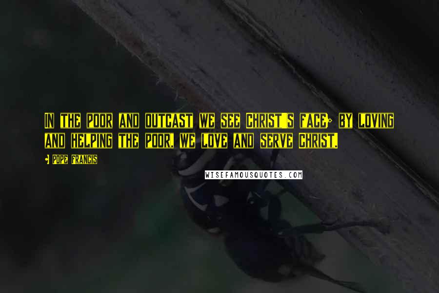 Pope Francis Quotes: In the poor and outcast we see Christ's face; by loving and helping the poor, we love and serve Christ.