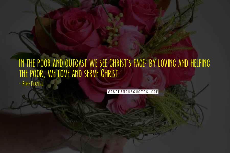 Pope Francis Quotes: In the poor and outcast we see Christ's face; by loving and helping the poor, we love and serve Christ.