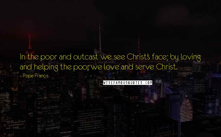 Pope Francis Quotes: In the poor and outcast we see Christ's face; by loving and helping the poor, we love and serve Christ.