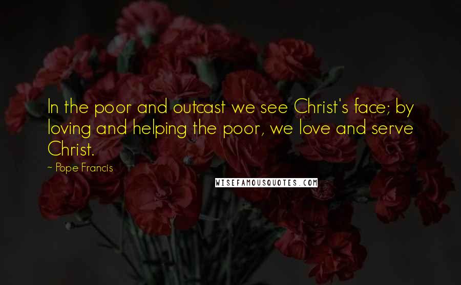 Pope Francis Quotes: In the poor and outcast we see Christ's face; by loving and helping the poor, we love and serve Christ.