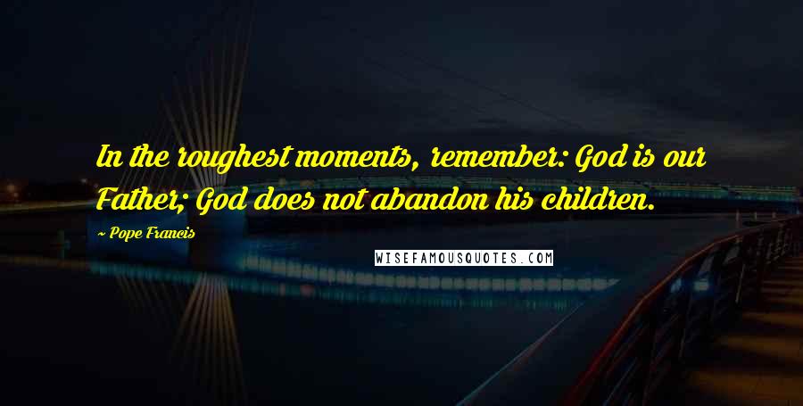 Pope Francis Quotes: In the roughest moments, remember: God is our Father; God does not abandon his children.