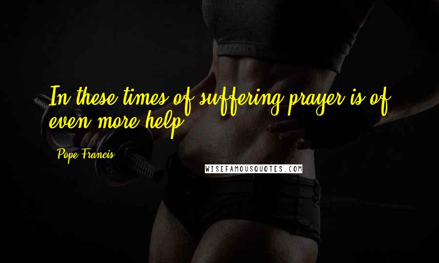 Pope Francis Quotes: In these times of suffering prayer is of even more help,