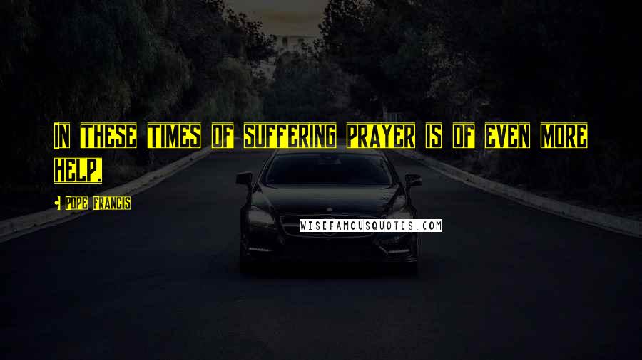 Pope Francis Quotes: In these times of suffering prayer is of even more help,