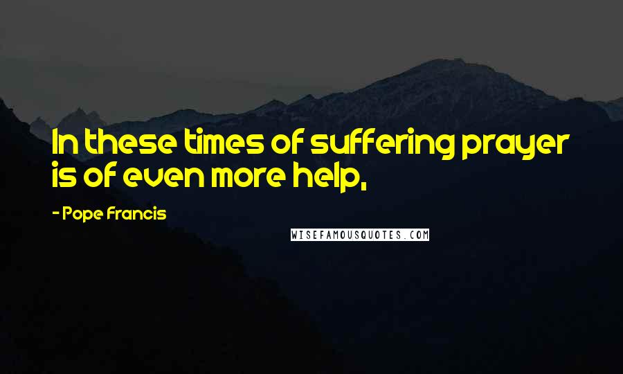 Pope Francis Quotes: In these times of suffering prayer is of even more help,