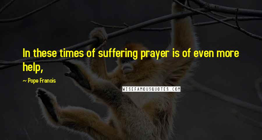 Pope Francis Quotes: In these times of suffering prayer is of even more help,