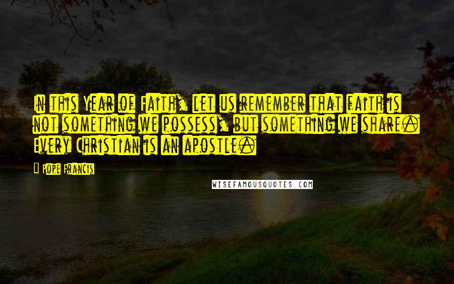 Pope Francis Quotes: In this Year of Faith, let us remember that faith is not something we possess, but something we share. Every Christian is an apostle.