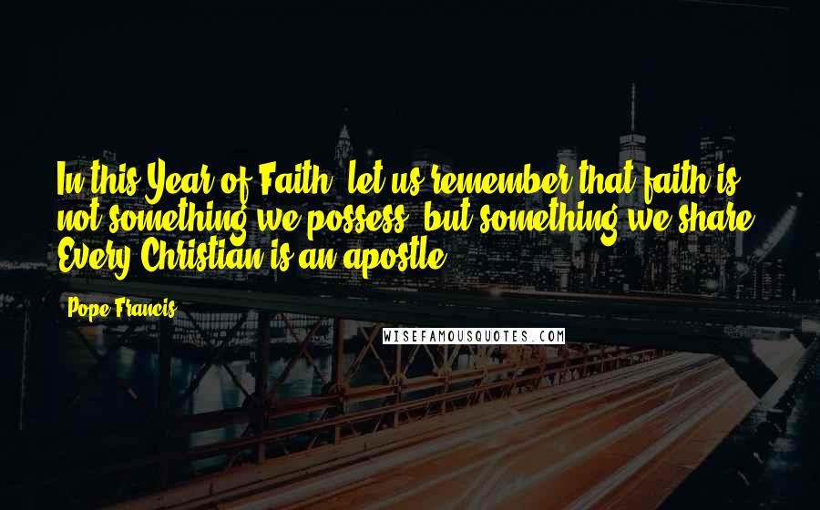 Pope Francis Quotes: In this Year of Faith, let us remember that faith is not something we possess, but something we share. Every Christian is an apostle.