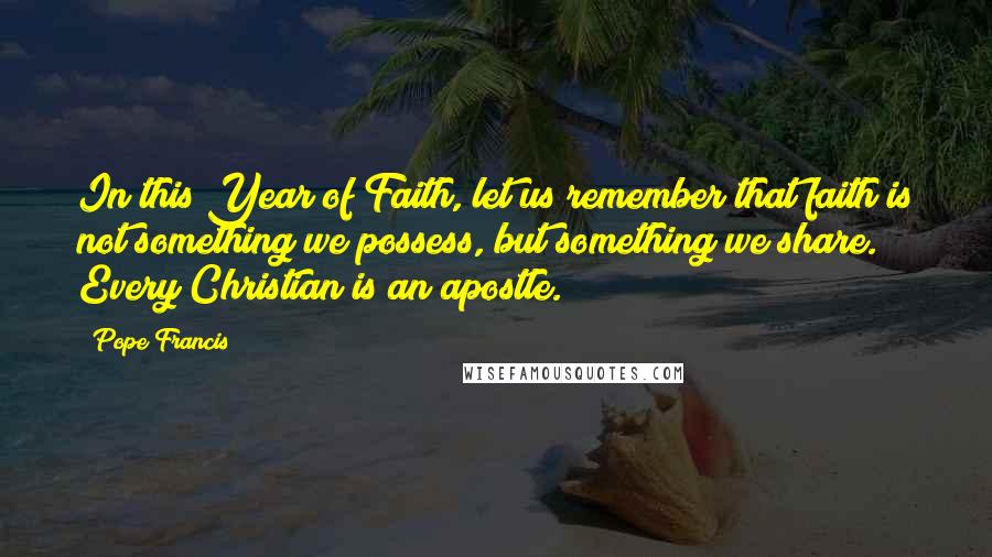 Pope Francis Quotes: In this Year of Faith, let us remember that faith is not something we possess, but something we share. Every Christian is an apostle.