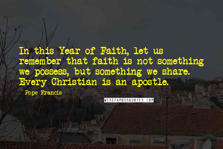 Pope Francis Quotes: In this Year of Faith, let us remember that faith is not something we possess, but something we share. Every Christian is an apostle.