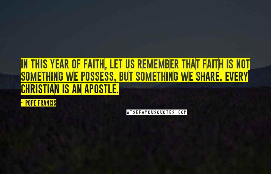 Pope Francis Quotes: In this Year of Faith, let us remember that faith is not something we possess, but something we share. Every Christian is an apostle.