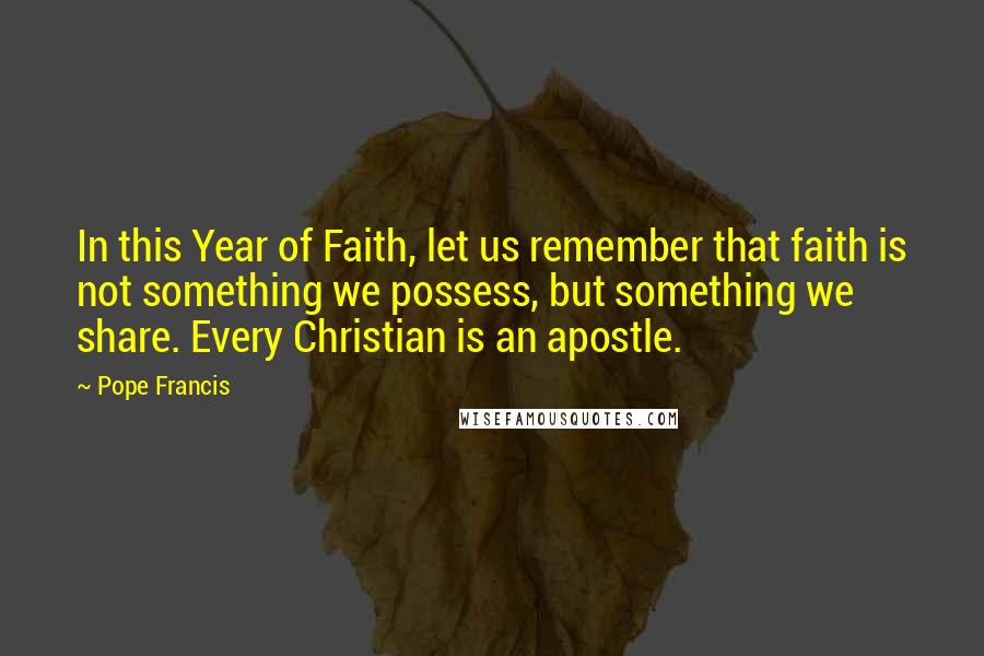 Pope Francis Quotes: In this Year of Faith, let us remember that faith is not something we possess, but something we share. Every Christian is an apostle.