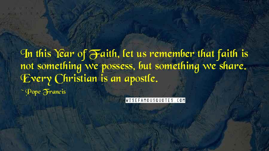 Pope Francis Quotes: In this Year of Faith, let us remember that faith is not something we possess, but something we share. Every Christian is an apostle.