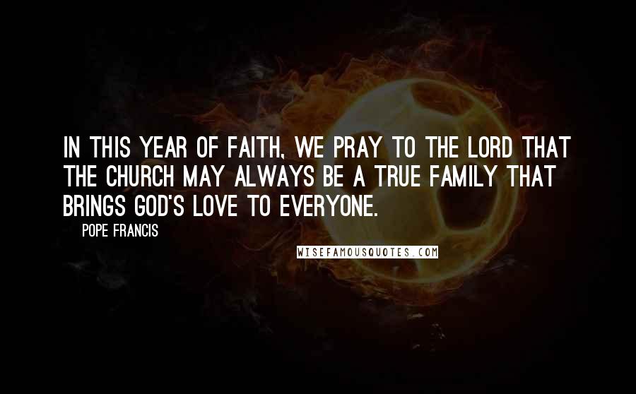 Pope Francis Quotes: In this Year of Faith, we pray to the Lord that the Church may always be a true family that brings God's love to everyone.