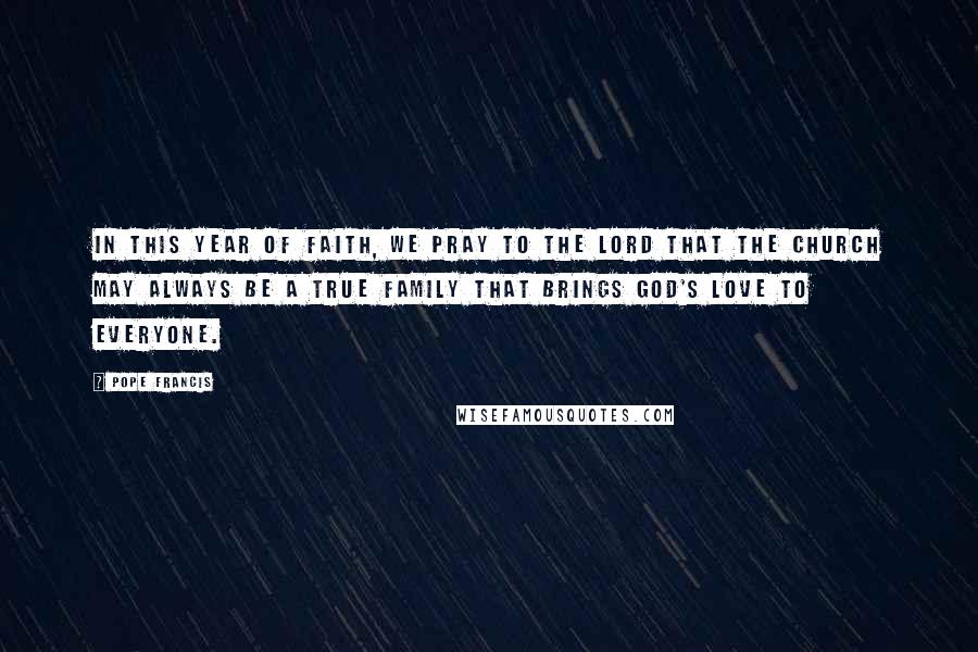 Pope Francis Quotes: In this Year of Faith, we pray to the Lord that the Church may always be a true family that brings God's love to everyone.