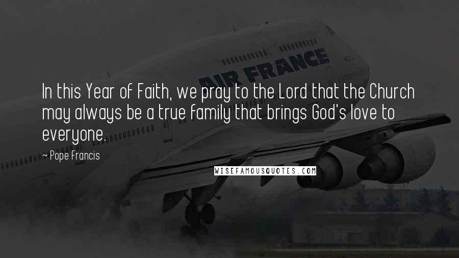 Pope Francis Quotes: In this Year of Faith, we pray to the Lord that the Church may always be a true family that brings God's love to everyone.