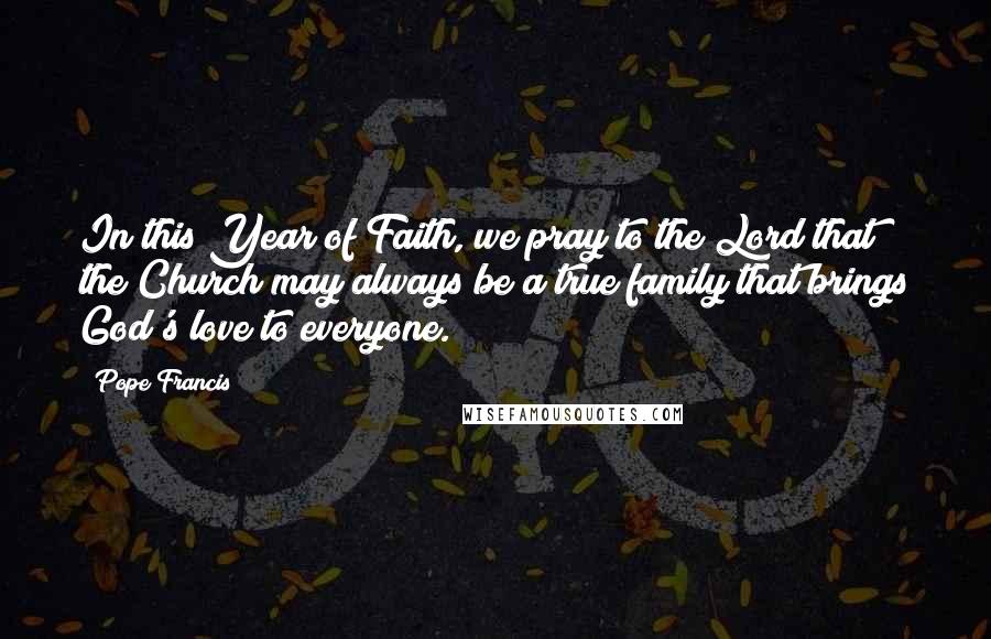 Pope Francis Quotes: In this Year of Faith, we pray to the Lord that the Church may always be a true family that brings God's love to everyone.