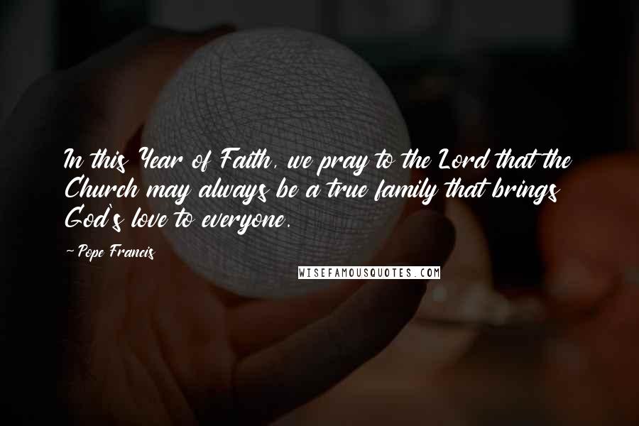 Pope Francis Quotes: In this Year of Faith, we pray to the Lord that the Church may always be a true family that brings God's love to everyone.