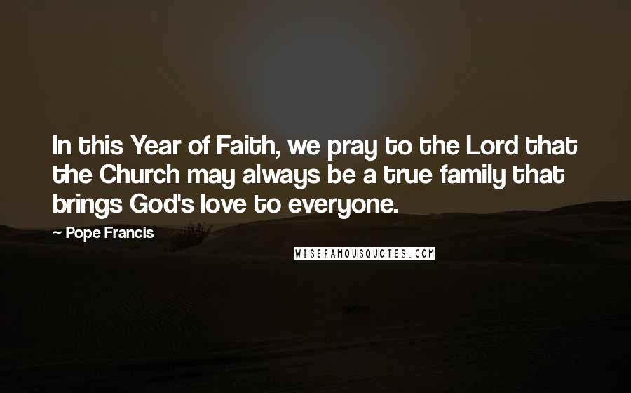 Pope Francis Quotes: In this Year of Faith, we pray to the Lord that the Church may always be a true family that brings God's love to everyone.