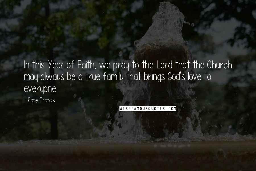 Pope Francis Quotes: In this Year of Faith, we pray to the Lord that the Church may always be a true family that brings God's love to everyone.