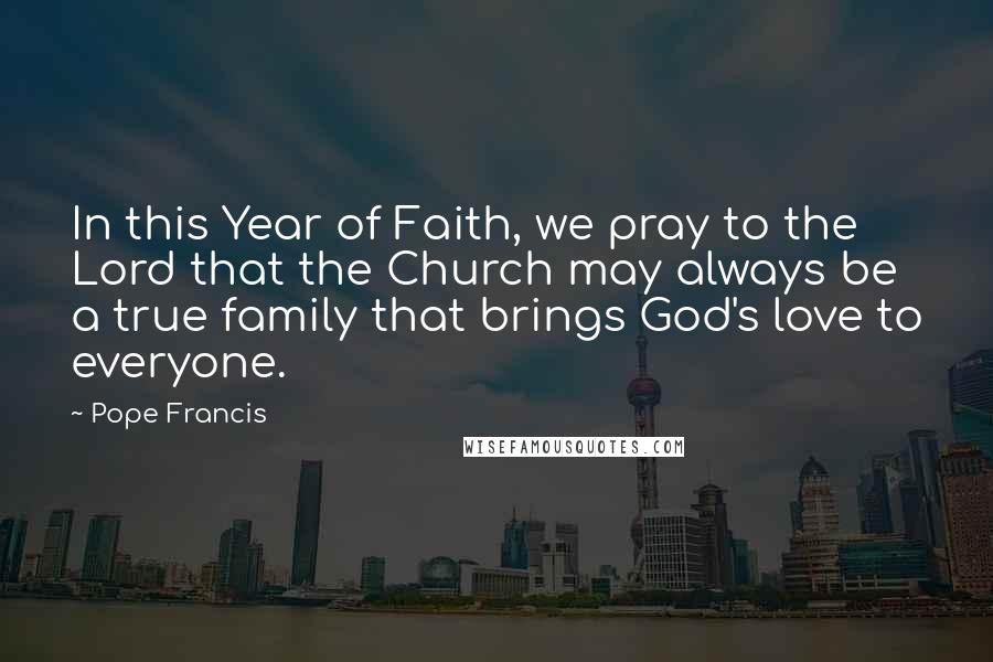 Pope Francis Quotes: In this Year of Faith, we pray to the Lord that the Church may always be a true family that brings God's love to everyone.