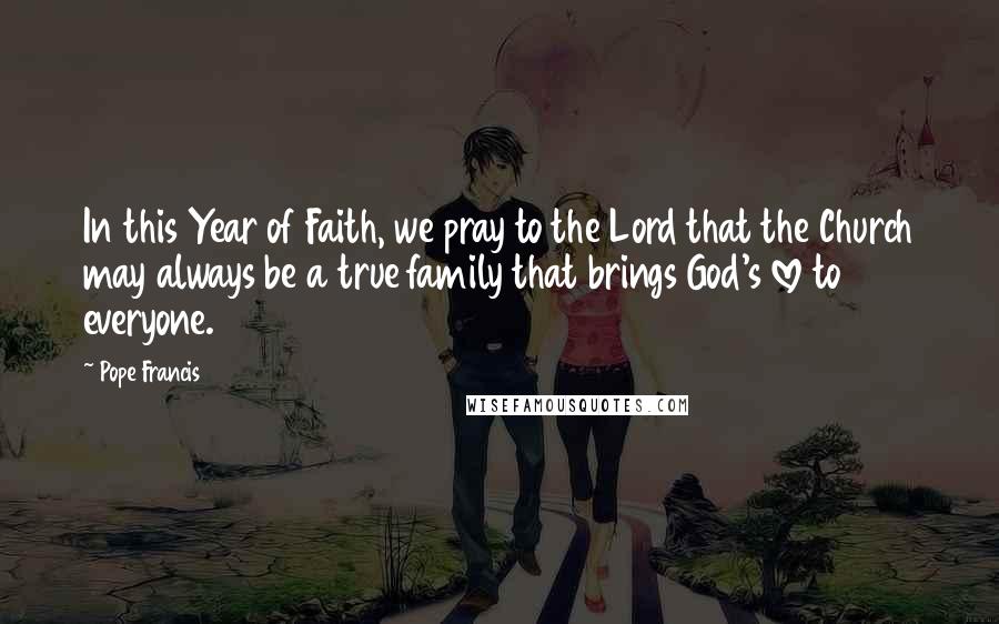 Pope Francis Quotes: In this Year of Faith, we pray to the Lord that the Church may always be a true family that brings God's love to everyone.