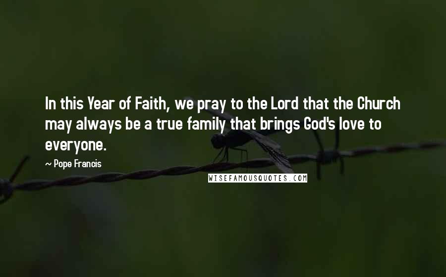 Pope Francis Quotes: In this Year of Faith, we pray to the Lord that the Church may always be a true family that brings God's love to everyone.