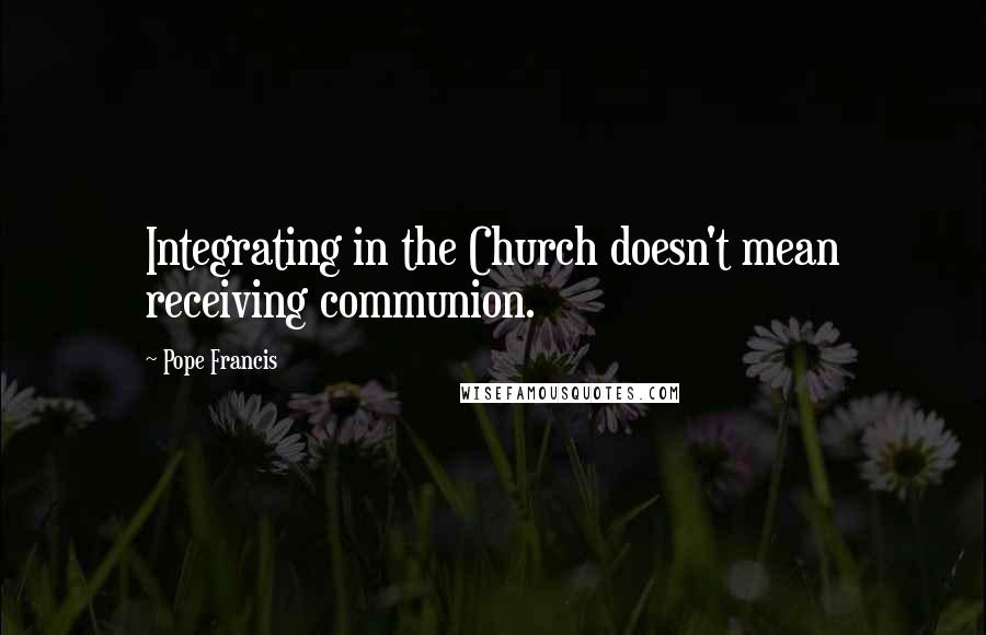 Pope Francis Quotes: Integrating in the Church doesn't mean receiving communion.