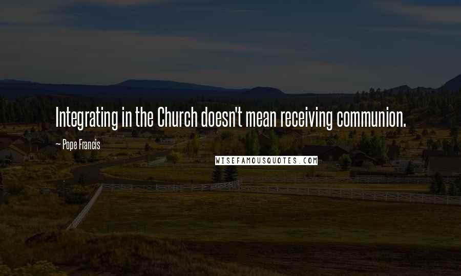 Pope Francis Quotes: Integrating in the Church doesn't mean receiving communion.