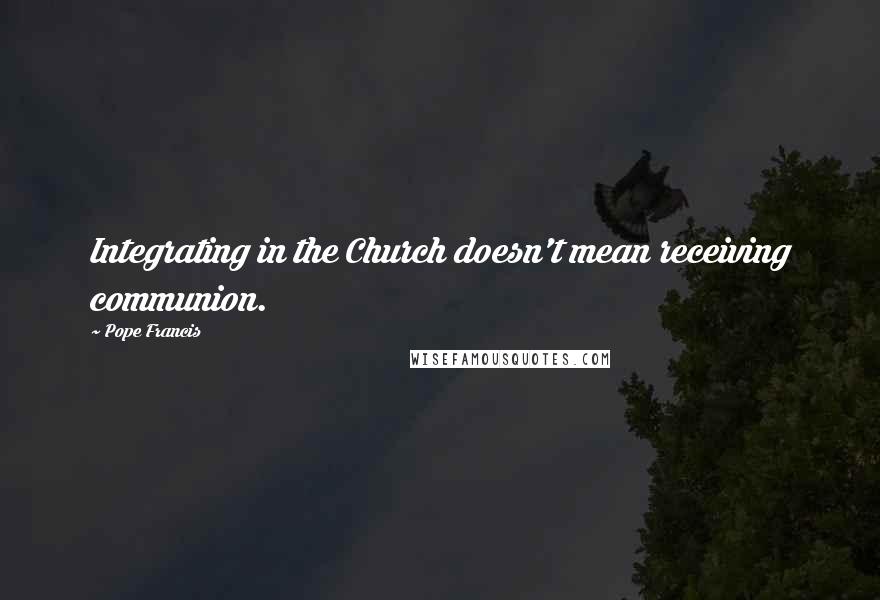 Pope Francis Quotes: Integrating in the Church doesn't mean receiving communion.