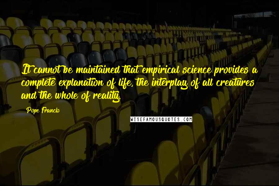 Pope Francis Quotes: It cannot be maintained that empirical science provides a complete explanation of life, the interplay of all creatures and the whole of reality.