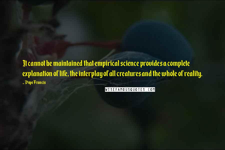 Pope Francis Quotes: It cannot be maintained that empirical science provides a complete explanation of life, the interplay of all creatures and the whole of reality.