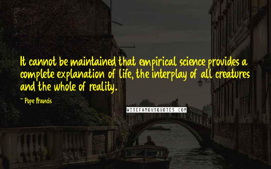 Pope Francis Quotes: It cannot be maintained that empirical science provides a complete explanation of life, the interplay of all creatures and the whole of reality.