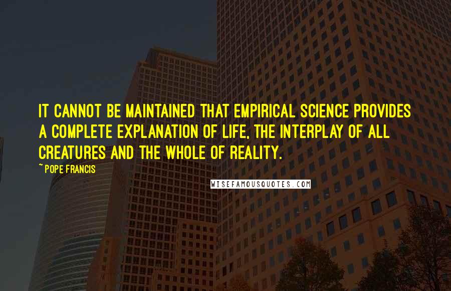 Pope Francis Quotes: It cannot be maintained that empirical science provides a complete explanation of life, the interplay of all creatures and the whole of reality.