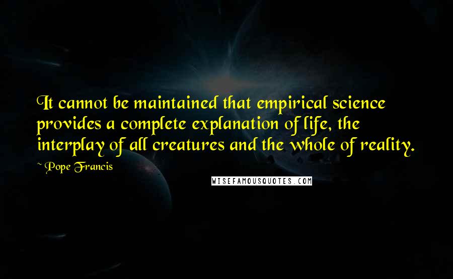 Pope Francis Quotes: It cannot be maintained that empirical science provides a complete explanation of life, the interplay of all creatures and the whole of reality.