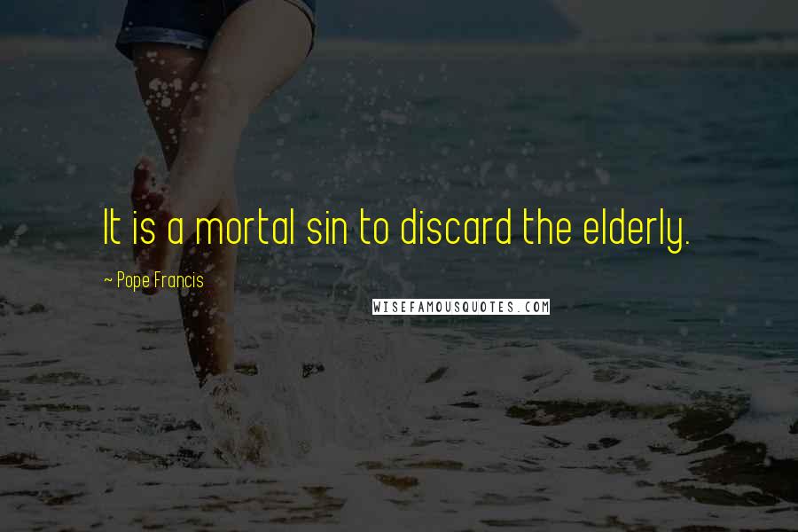 Pope Francis Quotes: It is a mortal sin to discard the elderly.