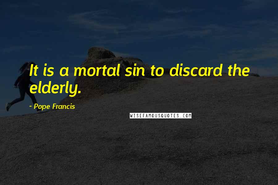 Pope Francis Quotes: It is a mortal sin to discard the elderly.