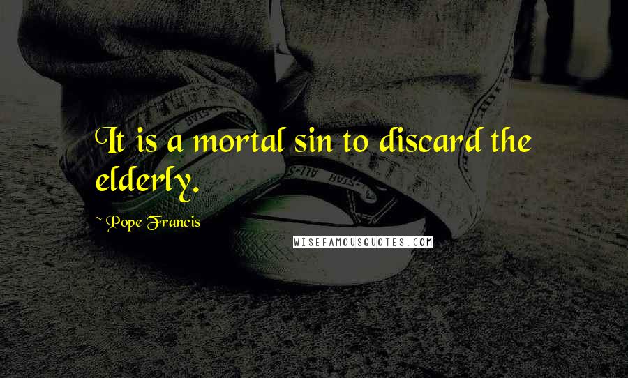 Pope Francis Quotes: It is a mortal sin to discard the elderly.