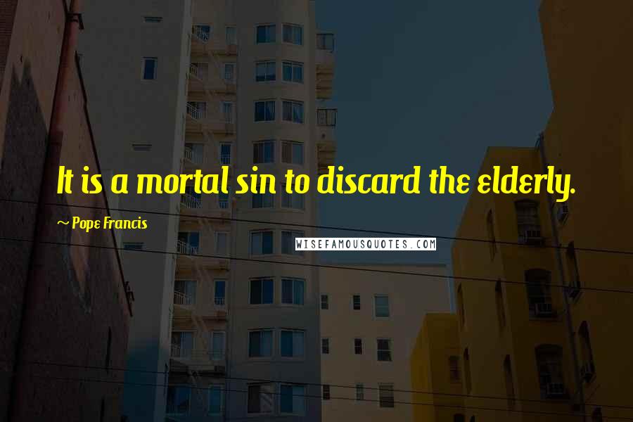 Pope Francis Quotes: It is a mortal sin to discard the elderly.