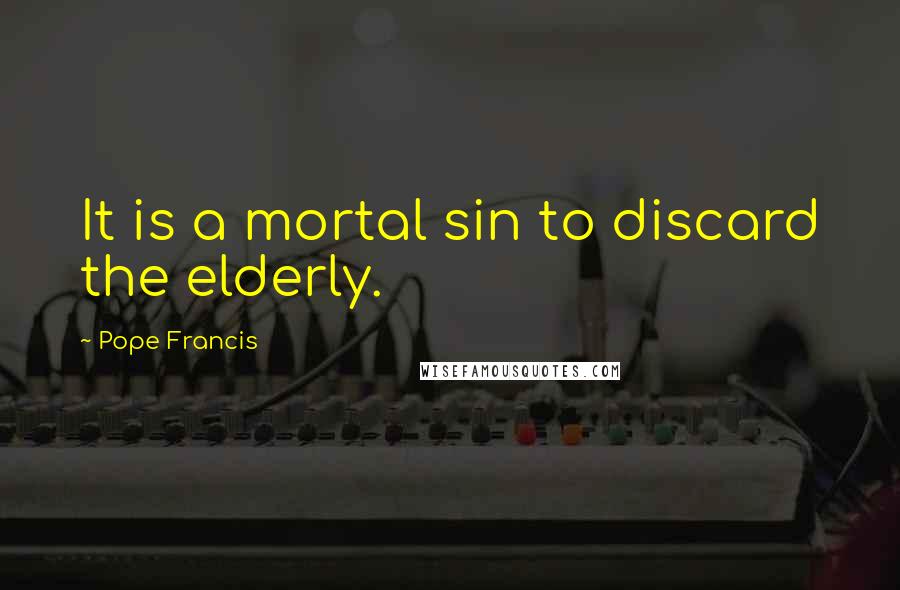 Pope Francis Quotes: It is a mortal sin to discard the elderly.