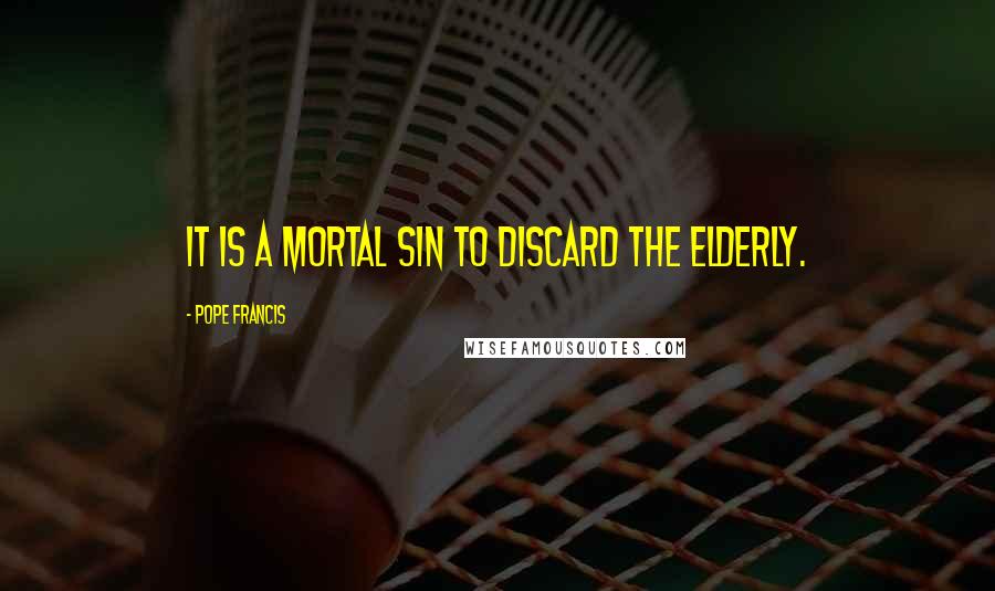Pope Francis Quotes: It is a mortal sin to discard the elderly.