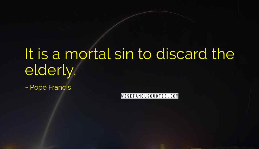 Pope Francis Quotes: It is a mortal sin to discard the elderly.