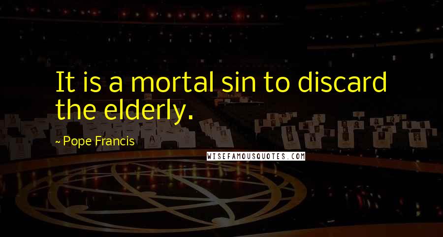 Pope Francis Quotes: It is a mortal sin to discard the elderly.