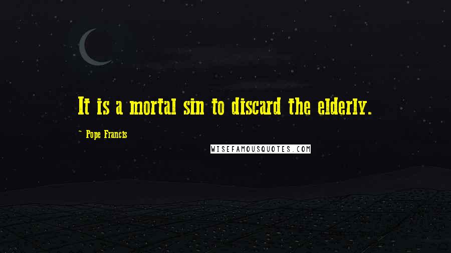 Pope Francis Quotes: It is a mortal sin to discard the elderly.