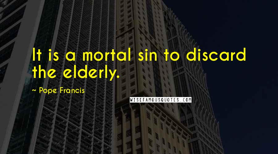 Pope Francis Quotes: It is a mortal sin to discard the elderly.