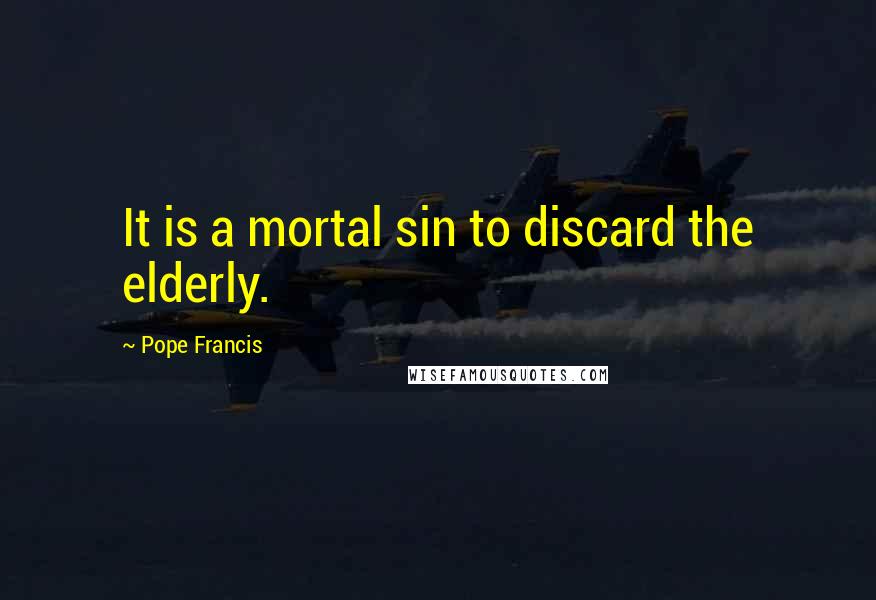 Pope Francis Quotes: It is a mortal sin to discard the elderly.