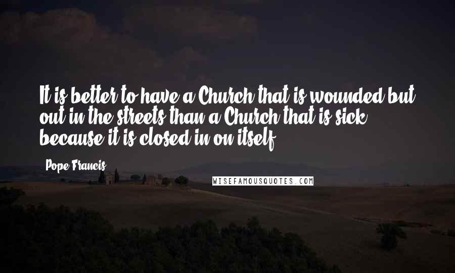 Pope Francis Quotes: It is better to have a Church that is wounded but out in the streets than a Church that is sick because it is closed in on itself.