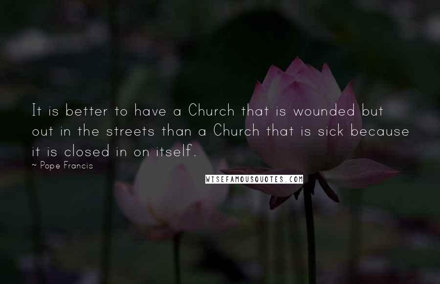 Pope Francis Quotes: It is better to have a Church that is wounded but out in the streets than a Church that is sick because it is closed in on itself.