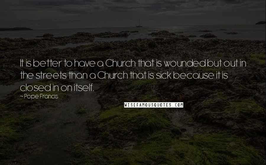 Pope Francis Quotes: It is better to have a Church that is wounded but out in the streets than a Church that is sick because it is closed in on itself.