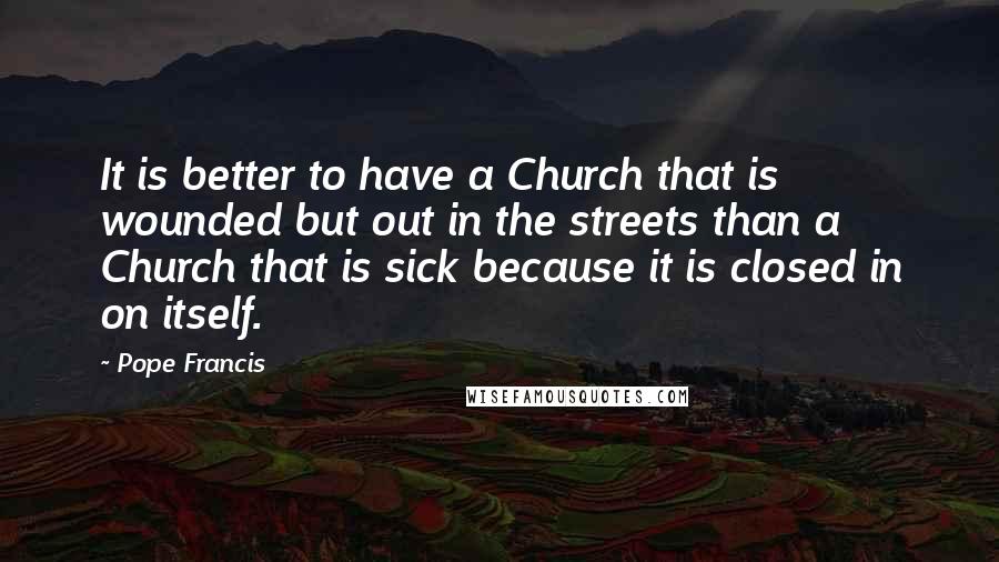Pope Francis Quotes: It is better to have a Church that is wounded but out in the streets than a Church that is sick because it is closed in on itself.