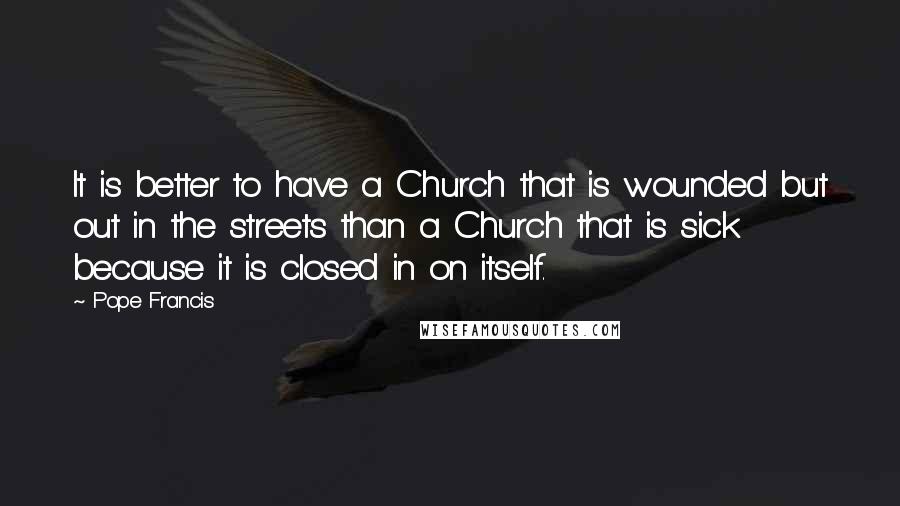 Pope Francis Quotes: It is better to have a Church that is wounded but out in the streets than a Church that is sick because it is closed in on itself.